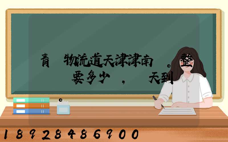 青島物流道天津津南區。整車運輸要多少錢,幾天到貨。